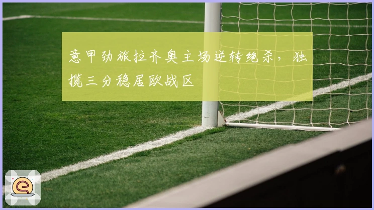 意甲劲旅拉齐奥主场逆转绝杀,独揽三分稳居欧战区