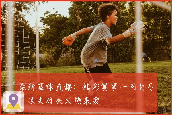 最新篮球直播：精彩赛事一网打尽，顶尖对决火热来袭