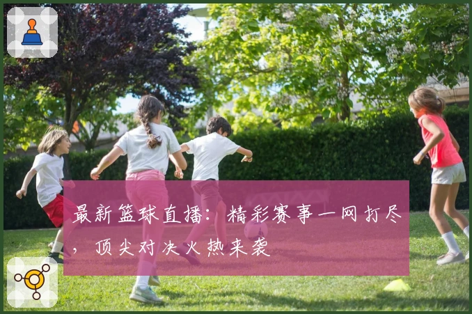 最新篮球直播：精彩赛事一网打尽，顶尖对决火热来袭