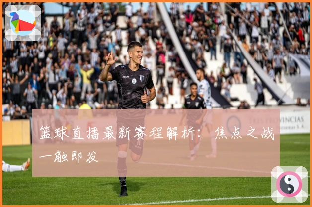 篮球直播最新赛程解析：焦点之战一触即发