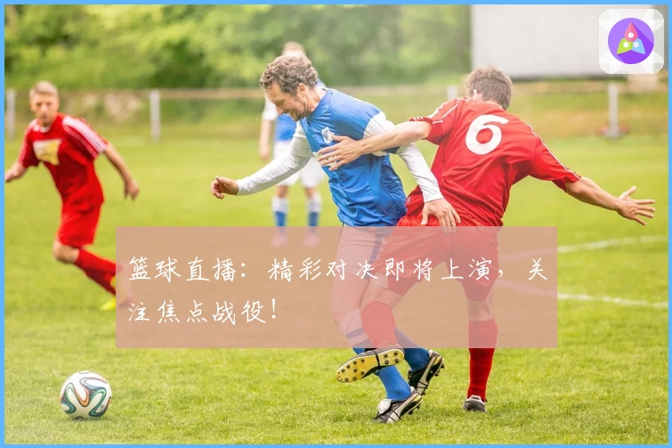 篮球直播:精彩对决即将上演,关注焦点战役!