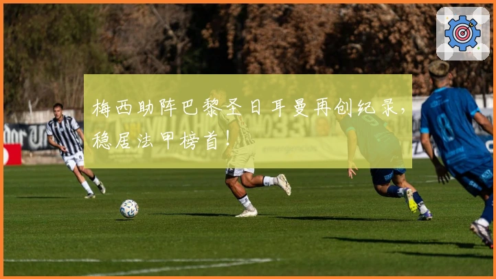 梅西助阵巴黎圣日耳曼再创纪录,稳居法甲榜首!