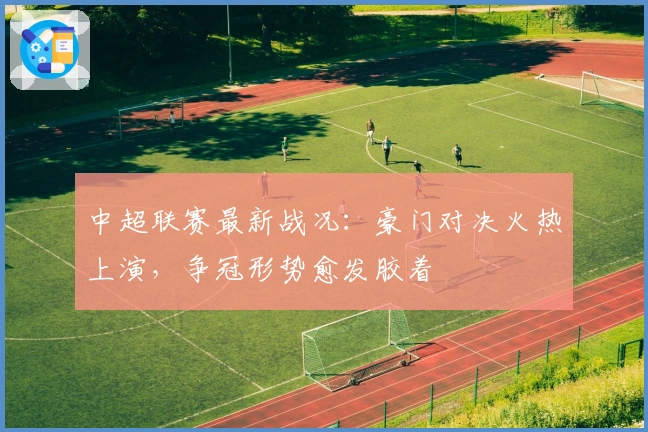 中超联赛最新战况：豪门对决火热上演，争冠形势愈发胶着